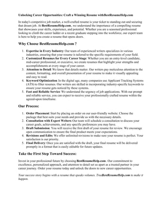 Unlocking Career Opportunities: Craft a Winning Resume withBestResumeHelp.com
In today's competitive job market, a well-crafted resume is your ticket to standing out and securing
that dream job. At BestResumeHelp.com, we understand the importance of a compelling resume
that showcases your skills, experience, and potential. Whether you are a seasoned professional
looking to climb the career ladder or a recent graduate stepping into the workforce, our expert team
is here to help you create a resume that opens doors.
Why Choose BestResumeHelp.com ?
1. Expertise in Every Industry: Our team of experienced writers specializes in various
industries, ensuring that your resume is tailored to the specific requirements of your field.
2. Customized Resumes for Every Career Stage: Whether you are an entry-level candidate,
mid-career professional, or executive, we create resumes that highlight your strengths and
accomplishments at every stage of your career.
3. Attention to Detail: We know that details matter. Our writers pay meticulous attention to the
content, formatting, and overall presentation of your resume to make it visually appealing
and easy to read.
4. Keyword Optimization: In the digital age, many companies use Applicant Tracking Systems
(ATS) to filter resumes. Our writers are skilled in incorporating industry-specific keywords to
ensure your resume gets noticed by these systems.
5. Fast and Reliable Service: We understand the urgency of job applications. With our prompt
and reliable service, you can expect to receive your professionally crafted resume within the
agreed-upon timeframe.
Our Process:
1. Order Placement: Start by placing an order on our user-friendly website. Choose the
package that best suits your needs and provide us with the necessary details.
2. Consultation with Expert Writers: Our team will schedule a consultation to discuss your
career goals, achievements, and any specific preferences you may have.
3. Draft Submission: You will receive the first draft of your resume for review. We encourage
open communication to ensure the final product meets your expectations.
4. Revisions and Edits: We offer unlimited revisions to make sure your resume is perfect. Your
satisfaction is our priority.
5. Final Delivery: Once you are satisfied with the draft, your final resume will be delivered
promptly in a format that is easily editable for future updates.
Take the First Step Toward Success:
Invest in your professional future by choosing BestResumeHelp.com. Our commitment to
excellence, personalized approach, and attention to detail set us apart as a trusted partner in your
career journey. Order your resume today and unlock the doors to new career opportunities.
Your success story begins with a resume that speaks volumes. Trust
BestResumeHelp.com to make it
happen.
 