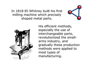 In 1818 Eli Whitney built his first milling machine which precisely shaped metal parts. His efficient methods, especially the use of interchangeable parts, revolutionized the small-arms industry, and gradually these production methods were applied to most types of manufacturing. 