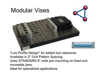 Modular Vises "Low Profile Design" for added tool clearance. Available in 2" Grid Pattern Spacing. Uses STANDARD 6" wide jaw mounting on fixed and moveable jaws. Ideal for specialized applications 