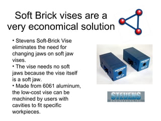 Soft Brick vises are a very economical solution Stevens Soft-Brick Vise eliminates the need for changing jaws on soft jaw vises.  The vise needs no soft jaws because the vise itself is a soft jaw.  Made from 6061 aluminum, the low-cost vise can be machined by users with cavities to fit specific workpieces. 