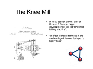 The Knee Mill In 1862 Joseph Brown, later of Browne & Sharpe, began development of the fist “Universal Milling Machine”.  “ in order to insure firmness in the said carriage it is mounted upon a heavy knee” 