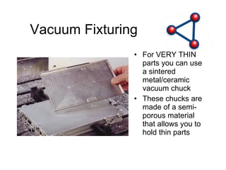 Vacuum Fixturing For VERY THIN parts you can use a sintered metal/ceramic vacuum chuck These chucks are made of a semi-porous material that allows you to hold thin parts 
