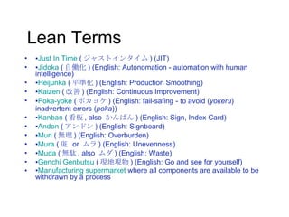 Lean Terms ▪ Just In Time  ( ジャストインタイム ) (JIT) ▪ Jidoka  ( 自働化 ) (English: Autonomation - automation with human intelligence) ▪ Heijunka  ( 平準化 ) (English: Production Smoothing) ▪ Kaizen  ( 改善 ) (English: Continuous Improvement) ▪ Poka-yoke  ( ポカヨケ ) (English: fail-safing - to avoid ( yokeru ) inadvertent errors ( poka )) ▪ Kanban  ( 看板 , also  かんばん ) (English: Sign, Index Card) ▪ Andon  ( アンドン ) (English: Signboard) ▪ Muri  ( 無理 ) (English: Overburden) ▪ Mura  ( 斑  or  ムラ ) (English: Unevenness) ▪ Muda  ( 無駄 , also  ムダ ) (English: Waste) ▪ Genchi Genbutsu  ( 現地現物 ) (English: Go and see for yourself) ▪ Manufacturing supermarket  where all components are available to be withdrawn by a process 