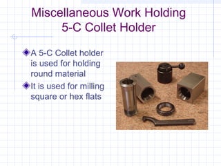 Miscellaneous Work Holding
5-C Collet Holder
A 5-C Collet holder
is used for holding
round material
It is used for milling
square or hex flats
 