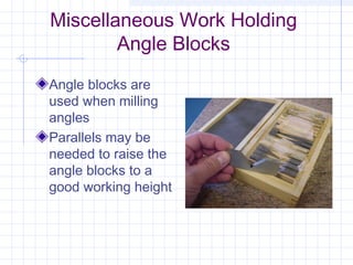 Miscellaneous Work Holding
Angle Blocks
Angle blocks are
used when milling
angles
Parallels may be
needed to raise the
angle blocks to a
good working height
 