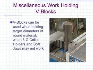 Miscellaneous Work Holding
V-Blocks
V-Blocks can be
used when holding
larger diameters of
round material,
when 5-C Collet
Holders and Soft
Jaws may not work
 