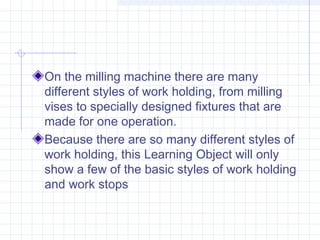 On the milling machine there are many
different styles of work holding, from milling
vises to specially designed fixtures that are
made for one operation.
Because there are so many different styles of
work holding, this Learning Object will only
show a few of the basic styles of work holding
and work stops
 