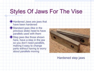 Styles Of Jaws For The Vise
Hardened Jaws are jaws that
have been hardened
Standard jaws (like in the
previous slide) need to have
parallels used with them
Step jaws like those shown
here, have a step in the jaw
so you don’t need parallels,
making it easy to change
parts without having to worry
about parallels moving
Hardened step jaws
 