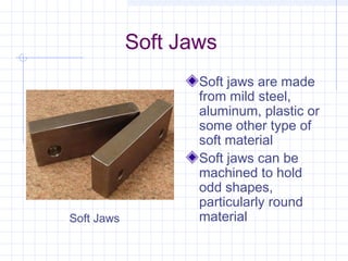 Soft Jaws
Soft jaws are made
from mild steel,
aluminum, plastic or
some other type of
soft material
Soft jaws can be
machined to hold
odd shapes,
particularly round
materialSoft Jaws
 