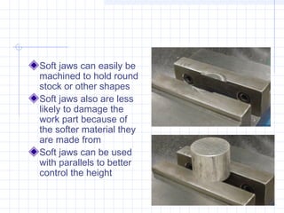 Soft jaws can easily be
machined to hold round
stock or other shapes
Soft jaws also are less
likely to damage the
work part because of
the softer material they
are made from
Soft jaws can be used
with parallels to better
control the height
 