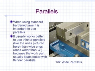 Parallels
When using standard
hardened jaws it is
important to use
parallels
It usually works better
to use thinner parallels
(like the ones pictured
here) than wide ones
(ones wider than ¼”)
because the work part
usually seats better with
thinner parallels
1/8” Wide Parallels
 