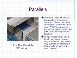 Parallels
There are times when ultra
thin parallels are needed
because of holes that need
to be drilled very close to the
jaws. With these parallels
you can drill very close to the
jaws without drilling into the
parallels
These should not be used
for all machining. Because
they are so thin, they are not
very durable, and therefore
they should be used only
when needed
Ultra Thin Parallels
1/32” Wide
 