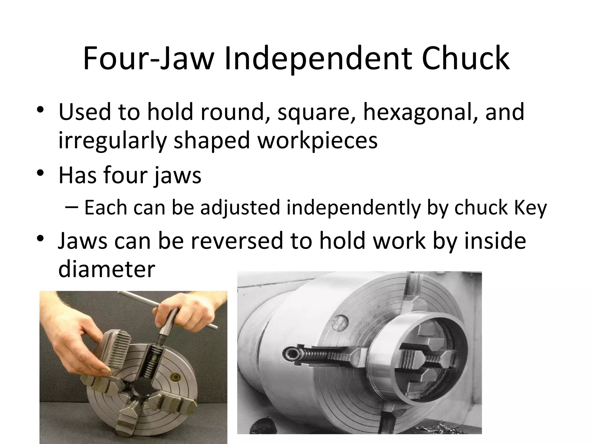 Four-Jaw Independent Chuck
• Used to hold round, square, hexagonal, and
irregularly shaped workpieces
• Has four jaws
– Each can be adjusted independently by chuck Key
• Jaws can be reversed to hold work by inside
diameter
 