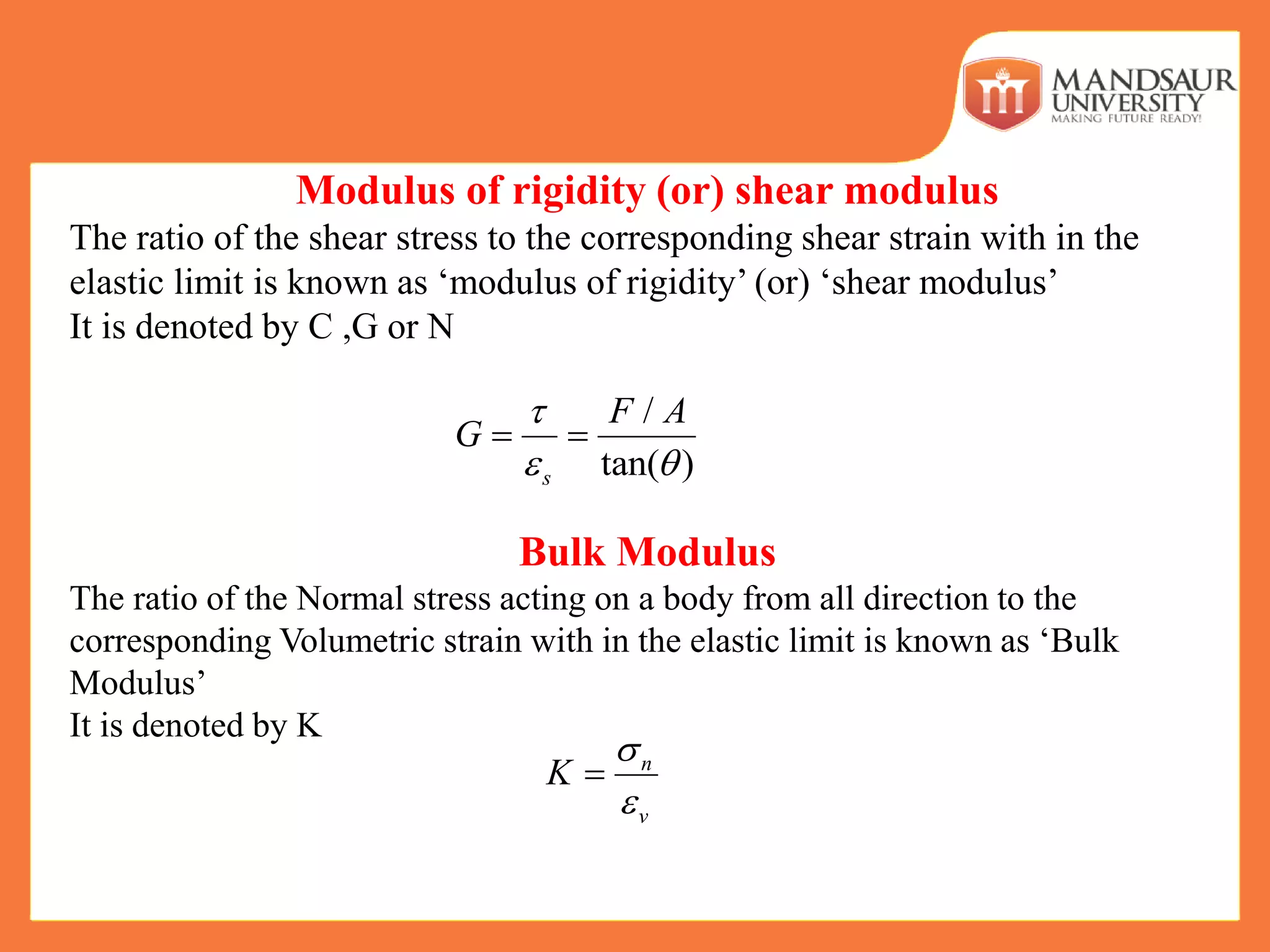 Modulus of rigidity (or) shear modulus
The ratio of the shear stress to the corresponding shear strain with in the
elastic limit is known as ‘modulus of rigidity’ (or) ‘shear modulus’
It is denoted by C ,G or N
Bulk Modulus
The ratio of the Normal stress acting on a body from all direction to the
corresponding Volumetric strain with in the elastic limit is known as ‘Bulk
Modulus’
It is denoted by K
/
tan( )s
F A
G

 
 
n
v
K



 