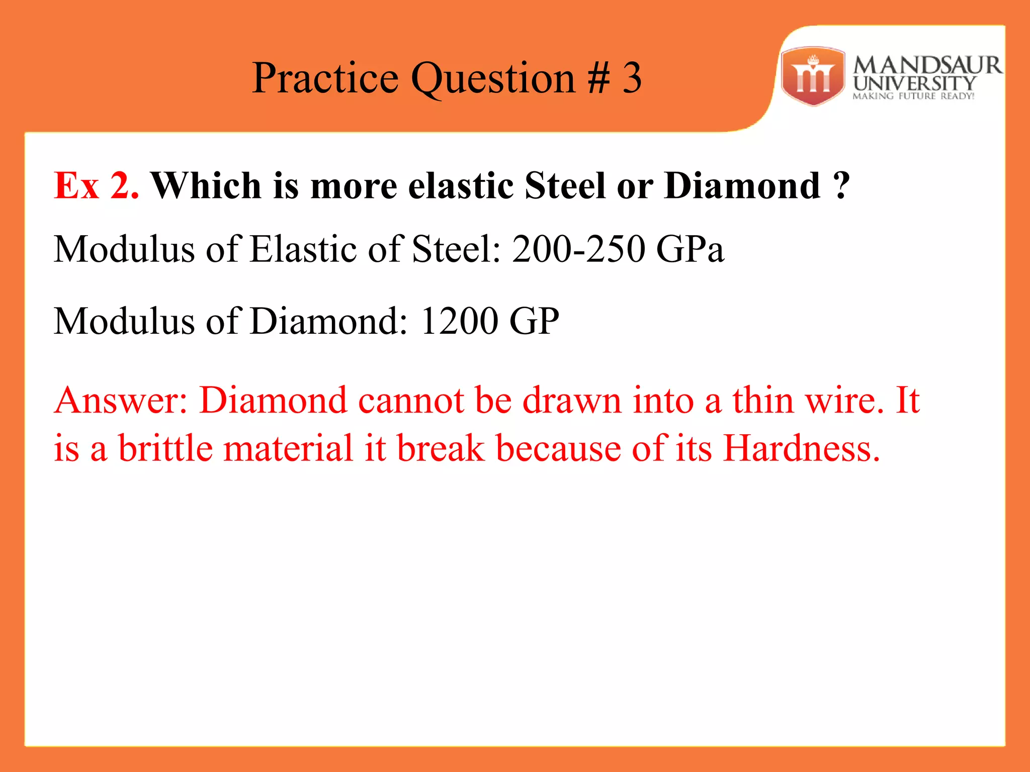 Practice Question # 3
Ex 2. Which is more elastic Steel or Diamond ?
Modulus of Elastic of Steel: 200-250 GPa
Modulus of Diamond: 1200 GP
Answer: Diamond cannot be drawn into a thin wire. It
is a brittle material it break because of its Hardness.
 