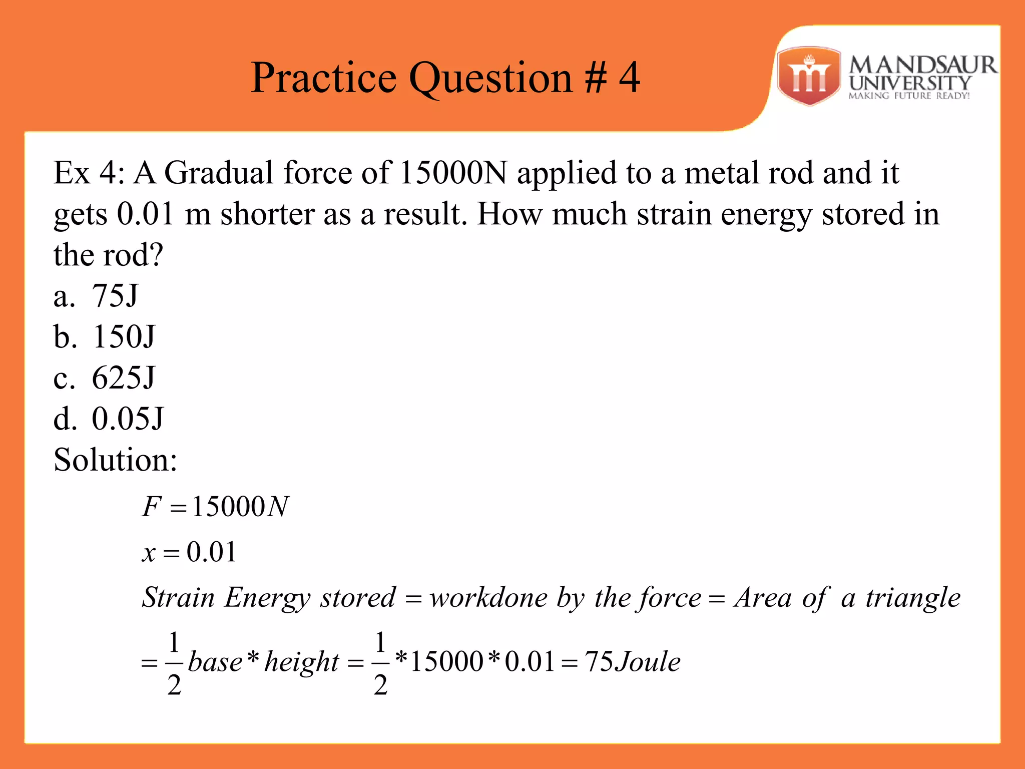 Practice Question # 4
Ex 4: A Gradual force of 15000N applied to a metal rod and it
gets 0.01 m shorter as a result. How much strain energy stored in
the rod?
a. 75J
b. 150J
c. 625J
d. 0.05J
Solution:
15000
0.01
1 1
* *15000*0.01 75
2 2
F N
x
Strain Energy stored workdone by the force Area of a triangle
base height Joule


 
  
 