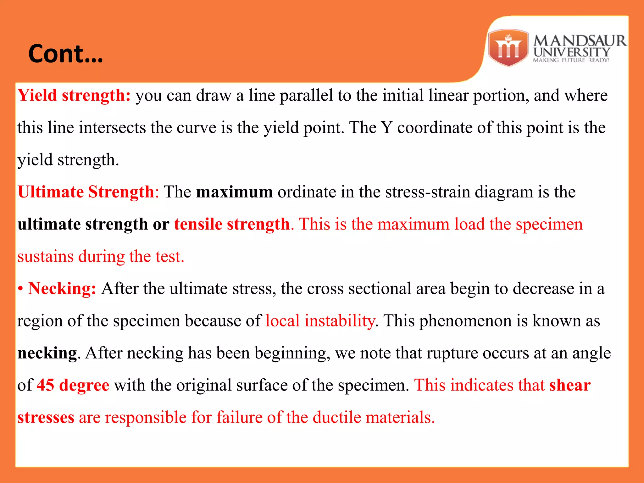 Yield strength: you can draw a line parallel to the initial linear portion, and where
this line intersects the curve is the yield point. The Y coordinate of this point is the
yield strength.
Ultimate Strength: The maximum ordinate in the stress-strain diagram is the
ultimate strength or tensile strength. This is the maximum load the specimen
sustains during the test.
• Necking: After the ultimate stress, the cross sectional area begin to decrease in a
region of the specimen because of local instability. This phenomenon is known as
necking. After necking has been beginning, we note that rupture occurs at an angle
of 45 degree with the original surface of the specimen. This indicates that shear
stresses are responsible for failure of the ductile materials.
Cont…
 