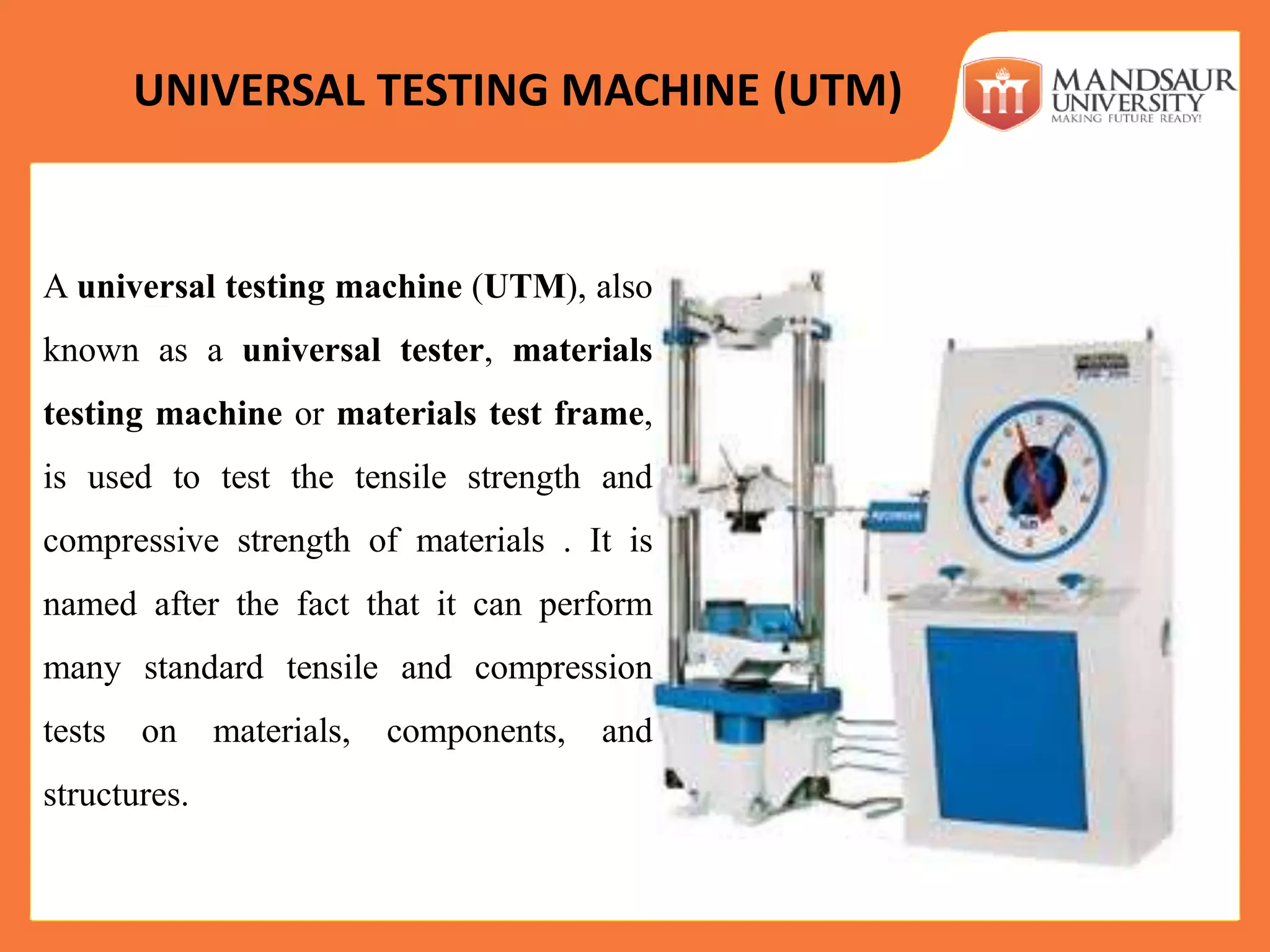 UNIVERSAL TESTING MACHINE (UTM)
A universal testing machine (UTM), also
known as a universal tester, materials
testing machine or materials test frame,
is used to test the tensile strength and
compressive strength of materials . It is
named after the fact that it can perform
many standard tensile and compression
tests on materials, components, and
structures.
 
