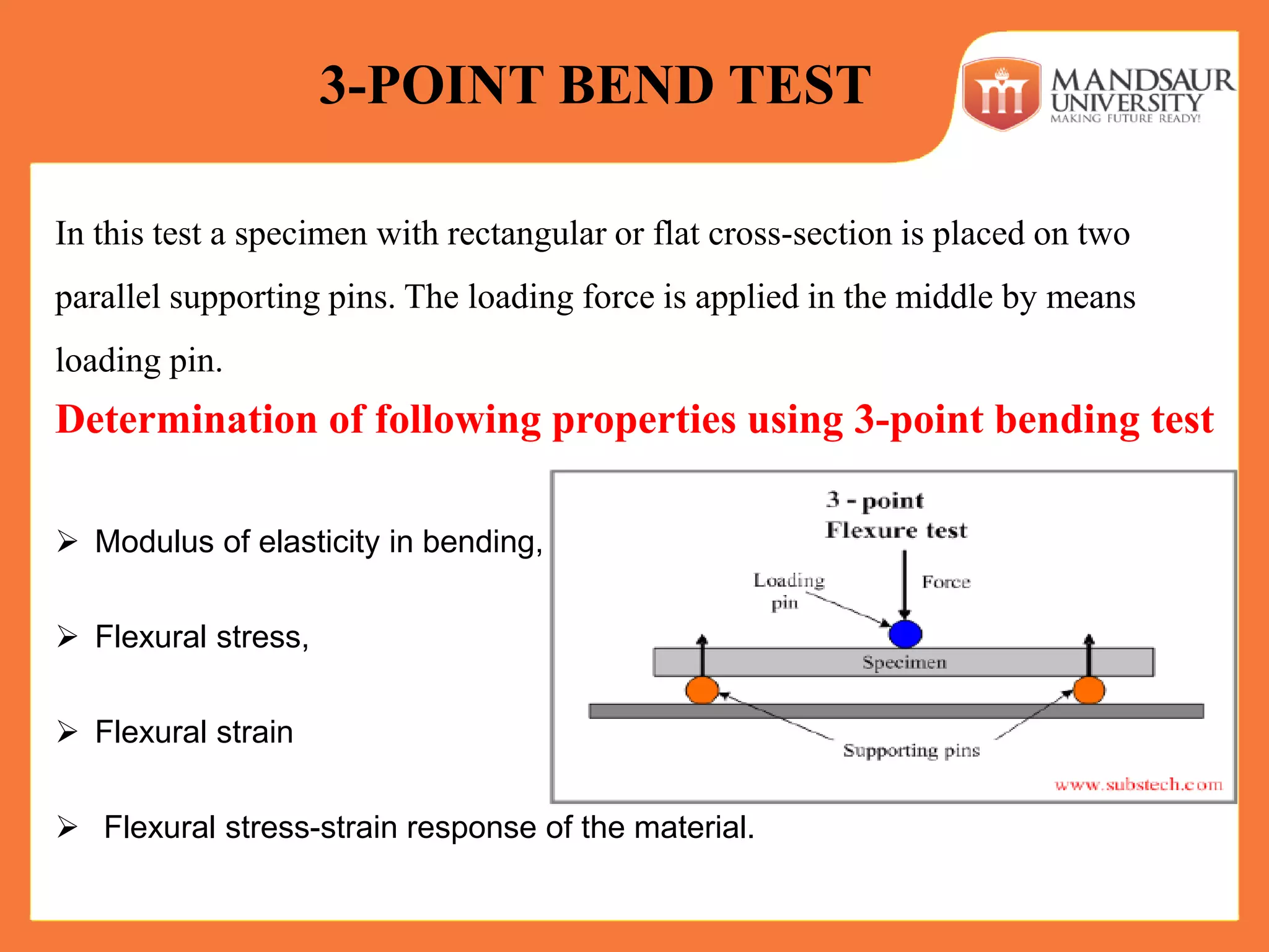 In this test a specimen with rectangular or flat cross-section is placed on two
parallel supporting pins. The loading force is applied in the middle by means
loading pin.
3-POINT BEND TEST
Determination of following properties using 3-point bending test
 Modulus of elasticity in bending,
 Flexural stress,
 Flexural strain
 Flexural stress-strain response of the material.
 