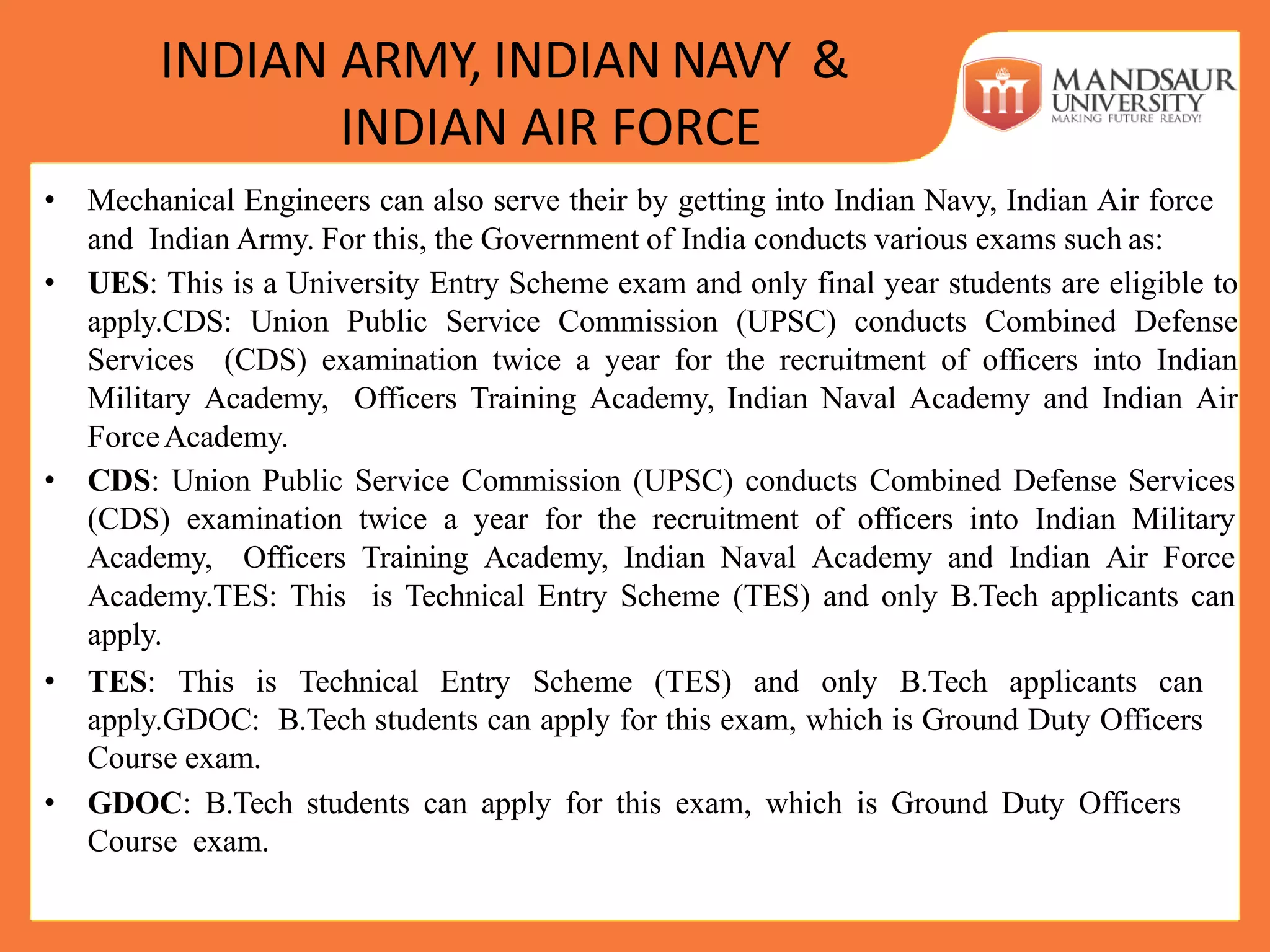 INDIAN ARMY, INDIAN NAVY &
INDIAN AIR FORCE
• Mechanical Engineers can also serve their by getting into Indian Navy, Indian Air force
and Indian Army. For this, the Government of India conducts various exams such as:
• UES: This is a University Entry Scheme exam and only final year students are eligible to
apply.CDS: Union Public Service Commission (UPSC) conducts Combined Defense
Services (CDS) examination twice a year for the recruitment of officers into Indian
Military Academy, Officers Training Academy, Indian Naval Academy and Indian Air
ForceAcademy.
• CDS: Union Public Service Commission (UPSC) conducts Combined Defense Services
(CDS) examination twice a year for the recruitment of officers into Indian Military
Academy, Officers Training Academy, Indian Naval Academy and Indian Air Force
Academy.TES: This is Technical Entry Scheme (TES) and only B.Tech applicants can
apply.
• TES: This is Technical Entry Scheme (TES) and only B.Tech applicants can
apply.GDOC: B.Tech students can apply for this exam, which is Ground Duty Officers
Course exam.
• GDOC: B.Tech students can apply for this exam, which is Ground Duty Officers
Course exam.
 