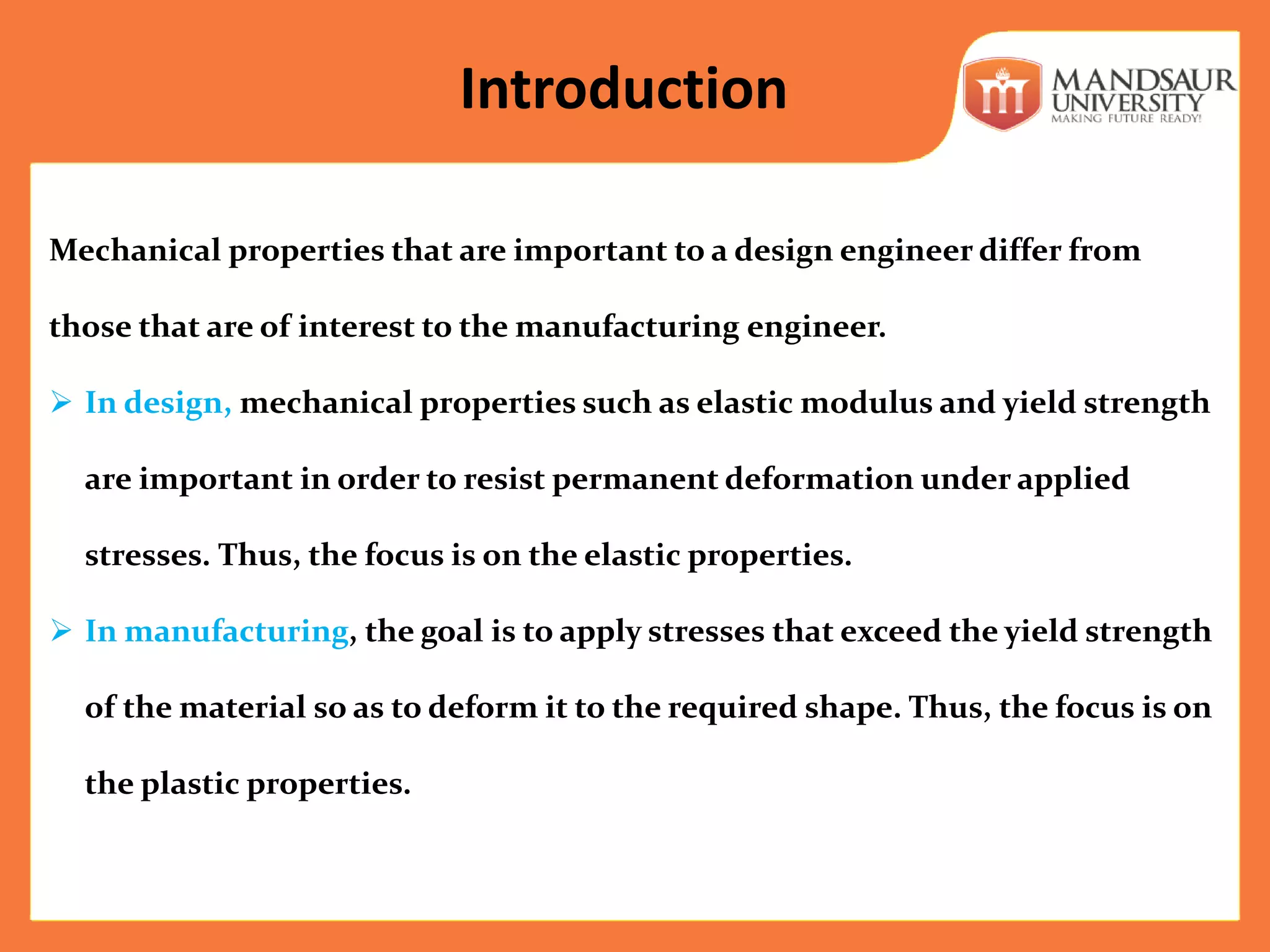 Mechanical properties that are important to a design engineer differ from
those that are of interest to the manufacturing engineer.
 In design, mechanical properties such as elastic modulus and yield strength
are important in order to resist permanent deformation under applied
stresses. Thus, the focus is on the elastic properties.
 In manufacturing, the goal is to apply stresses that exceed the yield strength
of the material so as to deform it to the required shape. Thus, the focus is on
the plastic properties.
Introduction
 