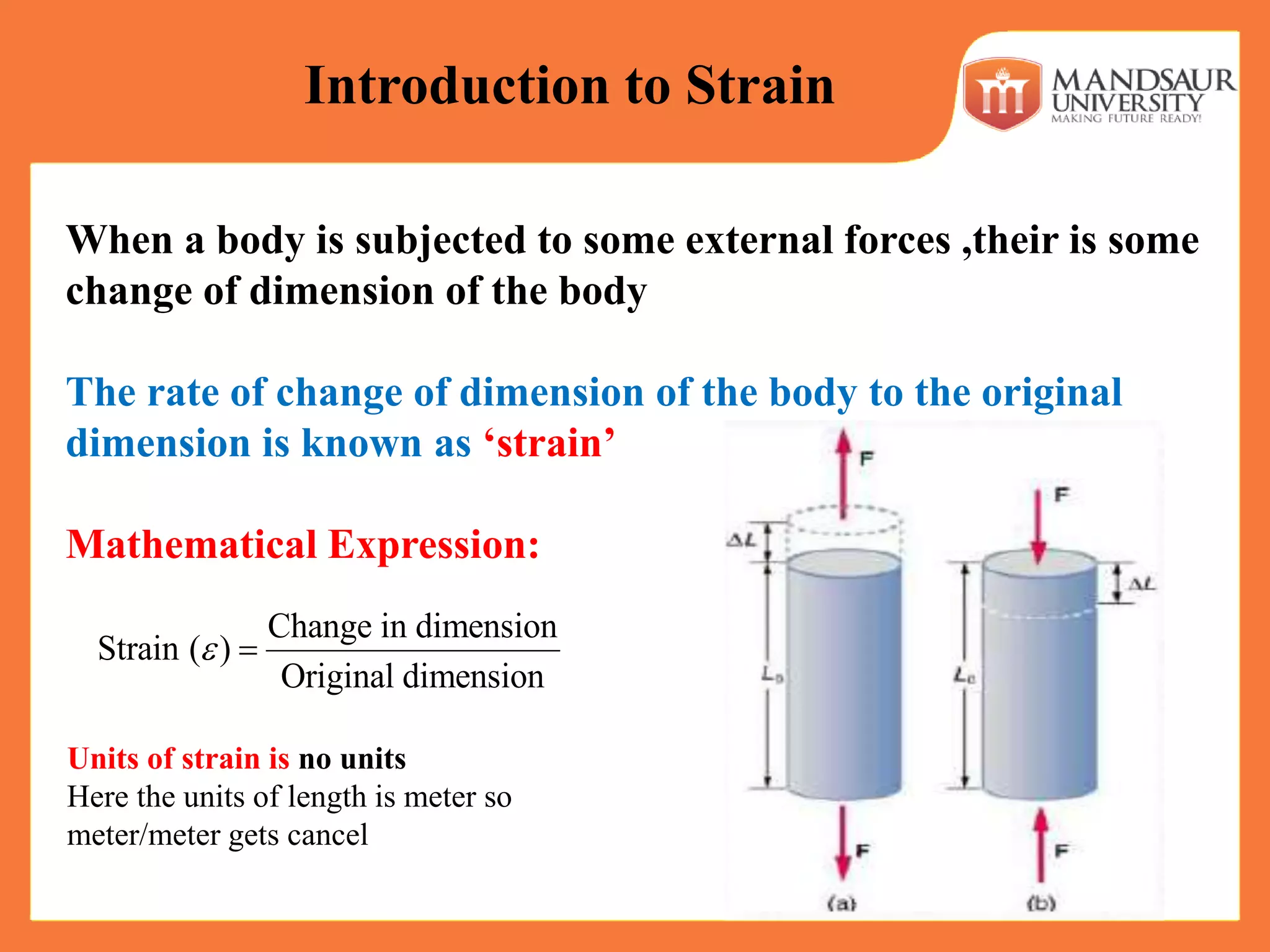 When a body is subjected to some external forces ,their is some
change of dimension of the body
The rate of change of dimension of the body to the original
dimension is known as ‘strain’
Mathematical Expression:
Change in dimension
Strain ( )
Original dimension
 
Introduction to Strain
Units of strain is no units
Here the units of length is meter so
meter/meter gets cancel
 