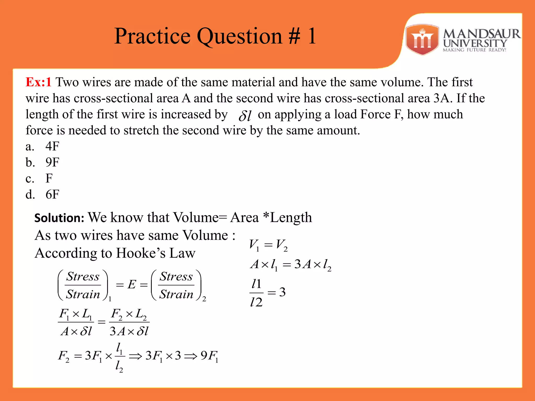 Practice Question # 1
Ex:1 Two wires are made of the same material and have the same volume. The first
wire has cross-sectional area A and the second wire has cross-sectional area 3A. If the
length of the first wire is increased by on applying a load Force F, how much
force is needed to stretch the second wire by the same amount.
a. 4F
b. 9F
c. F
d. 6F
l
Solution: We know that Volume= Area *Length
As two wires have same Volume :
According to Hooke’s Law
1 2
1 1 2 2
1
2 1 1 1
2
3
3 3 3 9
Stress Stress
E
Strain Strain
F L F L
A l A l
l
F F F F
l
 
   
    
   
 

 
    
1 2
1 23
1
3
2
V V
A l A l
l
l

  

 