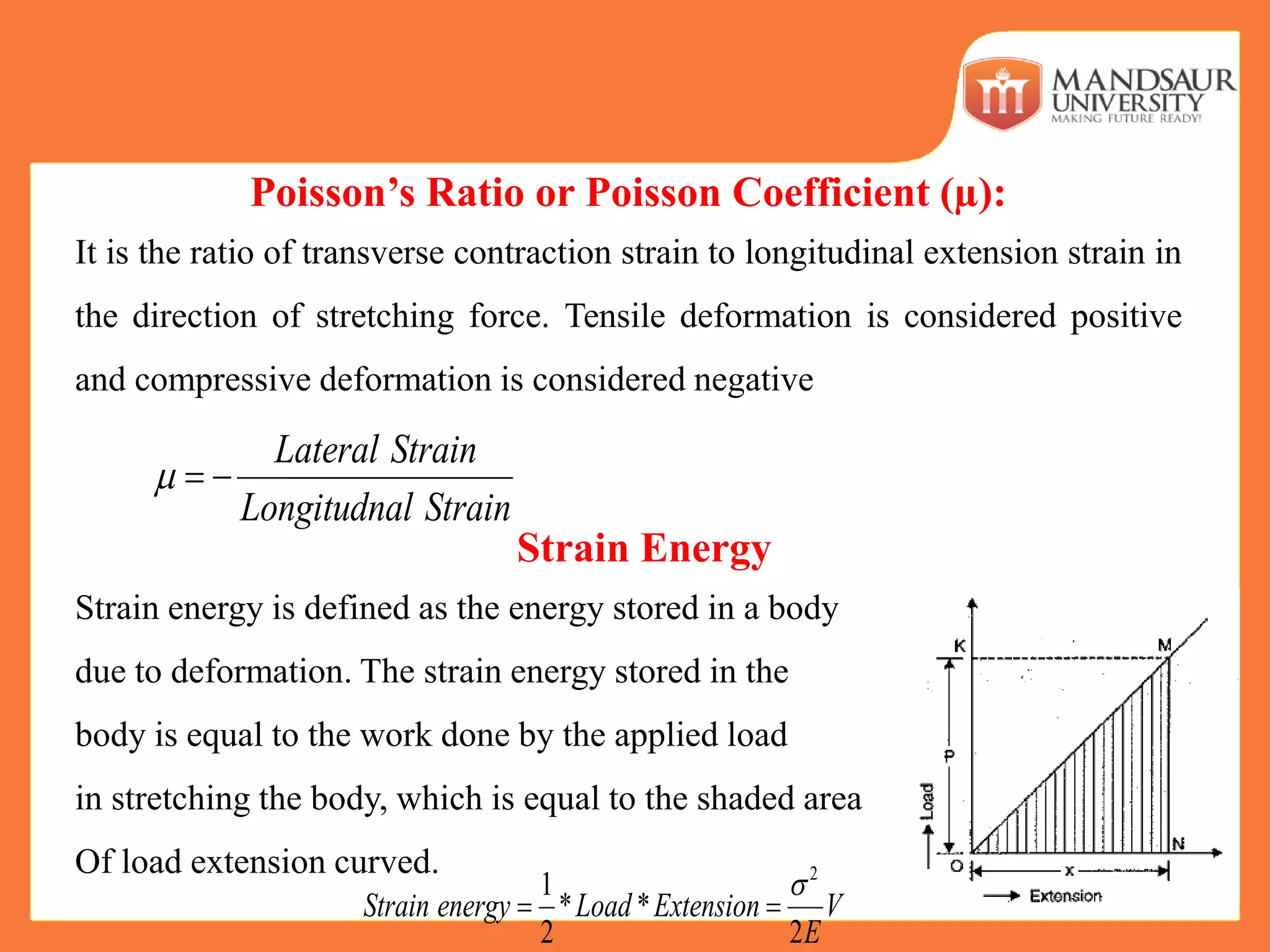 Poisson’s Ratio or Poisson Coefficient (µ):
It is the ratio of transverse contraction strain to longitudinal extension strain in
the direction of stretching force. Tensile deformation is considered positive
and compressive deformation is considered negative
Strain Energy
Strain energy is defined as the energy stored in a body
due to deformation. The strain energy stored in the
body is equal to the work done by the applied load
in stretching the body, which is equal to the shaded area
Of load extension curved.
Lateral Strain
Longitudnal Strain
  
2
1
* *
2 2
Strain energy Load Extension V
E

 
 