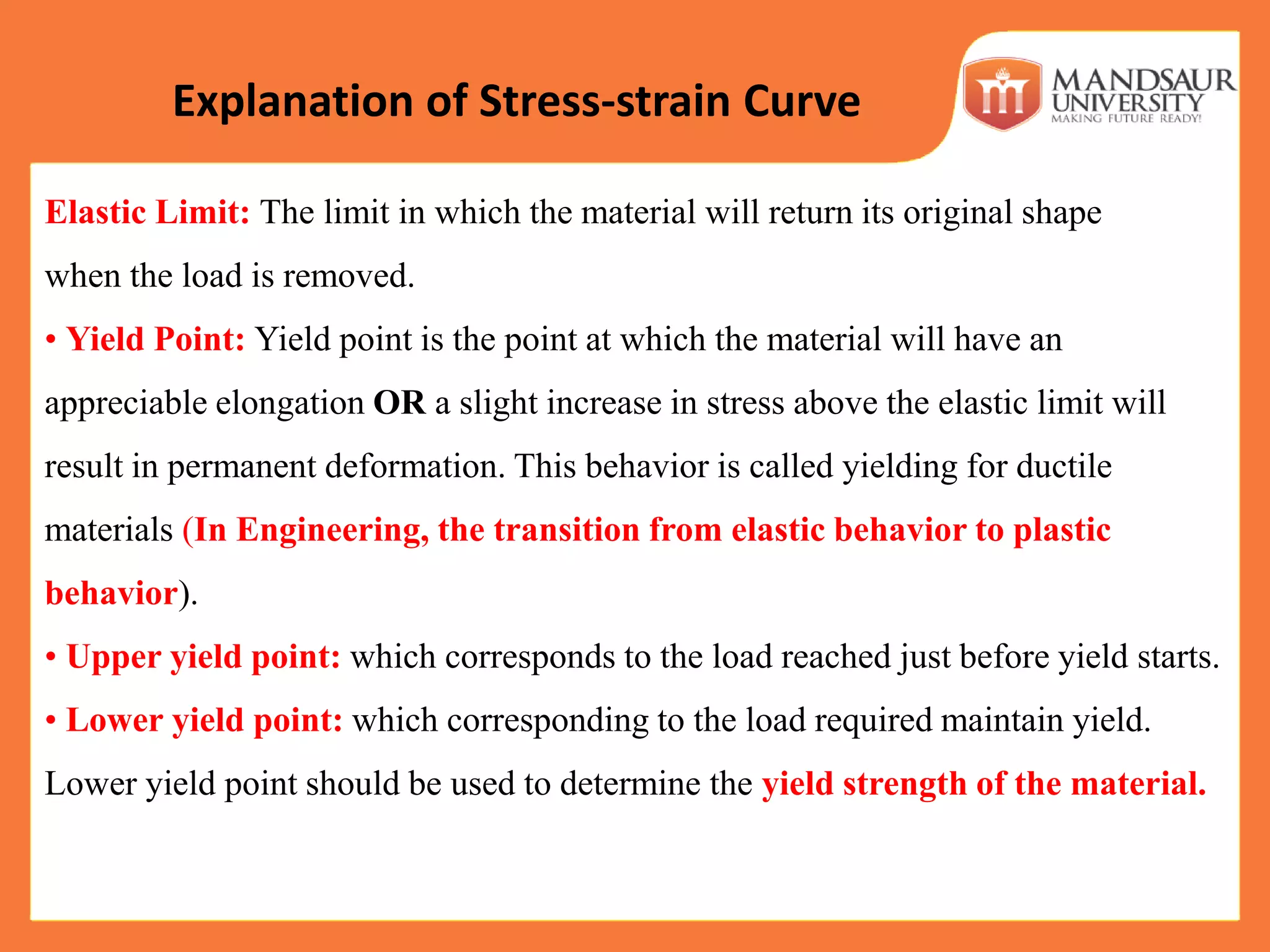 Elastic Limit: The limit in which the material will return its original shape
when the load is removed.
• Yield Point: Yield point is the point at which the material will have an
appreciable elongation OR a slight increase in stress above the elastic limit will
result in permanent deformation. This behavior is called yielding for ductile
materials (In Engineering, the transition from elastic behavior to plastic
behavior).
• Upper yield point: which corresponds to the load reached just before yield starts.
• Lower yield point: which corresponding to the load required maintain yield.
Lower yield point should be used to determine the yield strength of the material.
Explanation of Stress-strain Curve
 