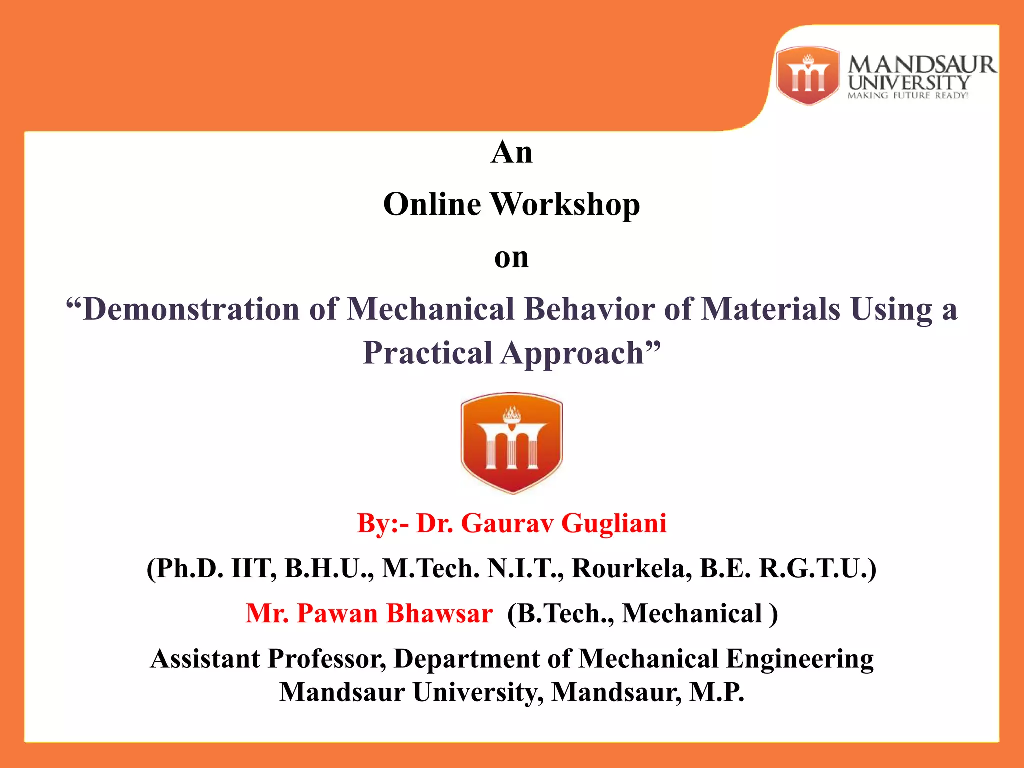 An
Online Workshop
on
“Demonstration of Mechanical Behavior of Materials Using a
Practical Approach”
By:- Dr. Gaurav Gugliani
(Ph.D. IIT, B.H.U., M.Tech. N.I.T., Rourkela, B.E. R.G.T.U.)
Mr. Pawan Bhawsar (B.Tech., Mechanical )
Assistant Professor, Department of Mechanical Engineering
Mandsaur University, Mandsaur, M.P.
 