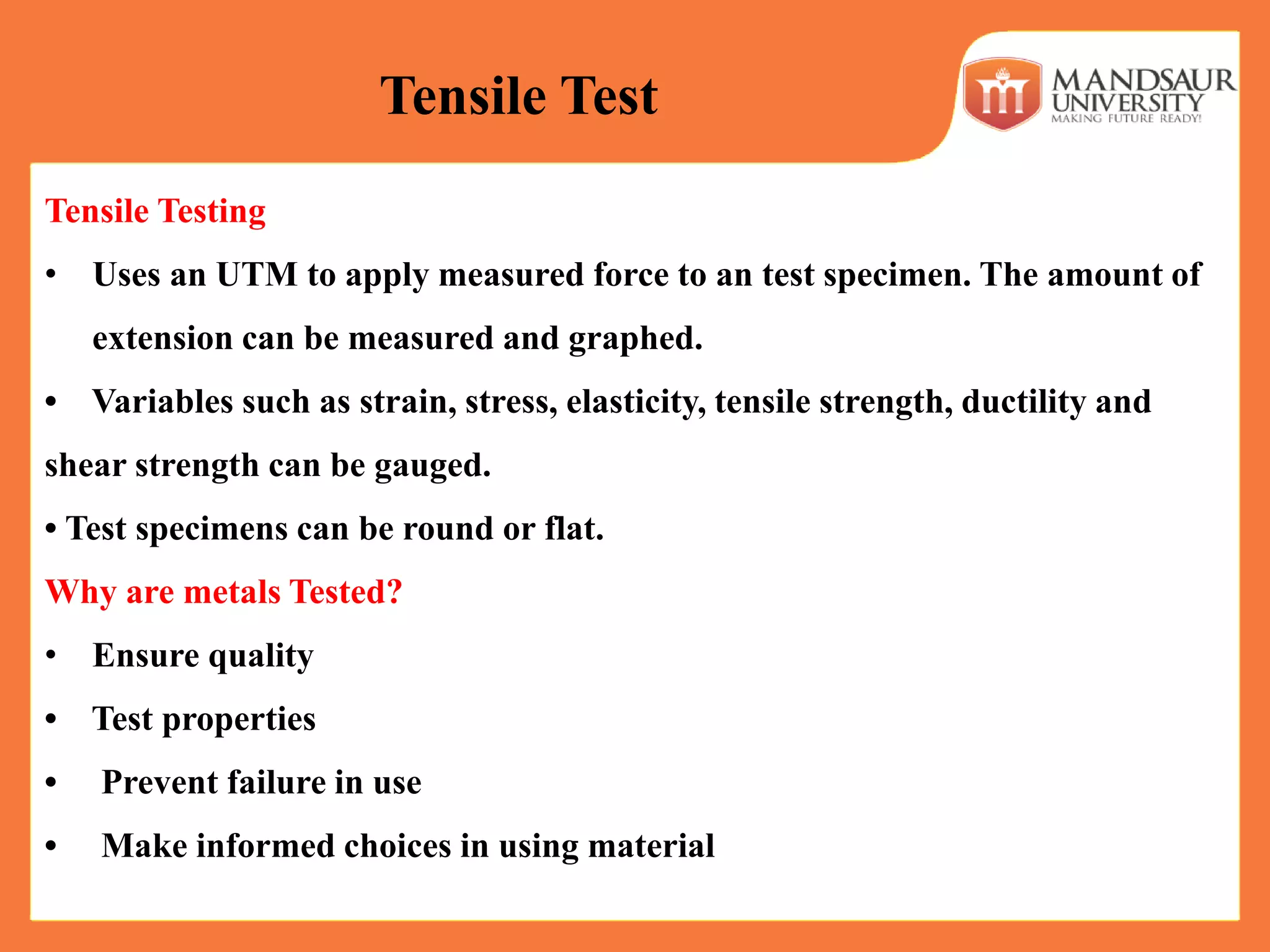 Tensile Testing
• Uses an UTM to apply measured force to an test specimen. The amount of
extension can be measured and graphed.
• Variables such as strain, stress, elasticity, tensile strength, ductility and
shear strength can be gauged.
• Test specimens can be round or flat.
Why are metals Tested?
• Ensure quality
• Test properties
• Prevent failure in use
• Make informed choices in using material
Tensile Test
 