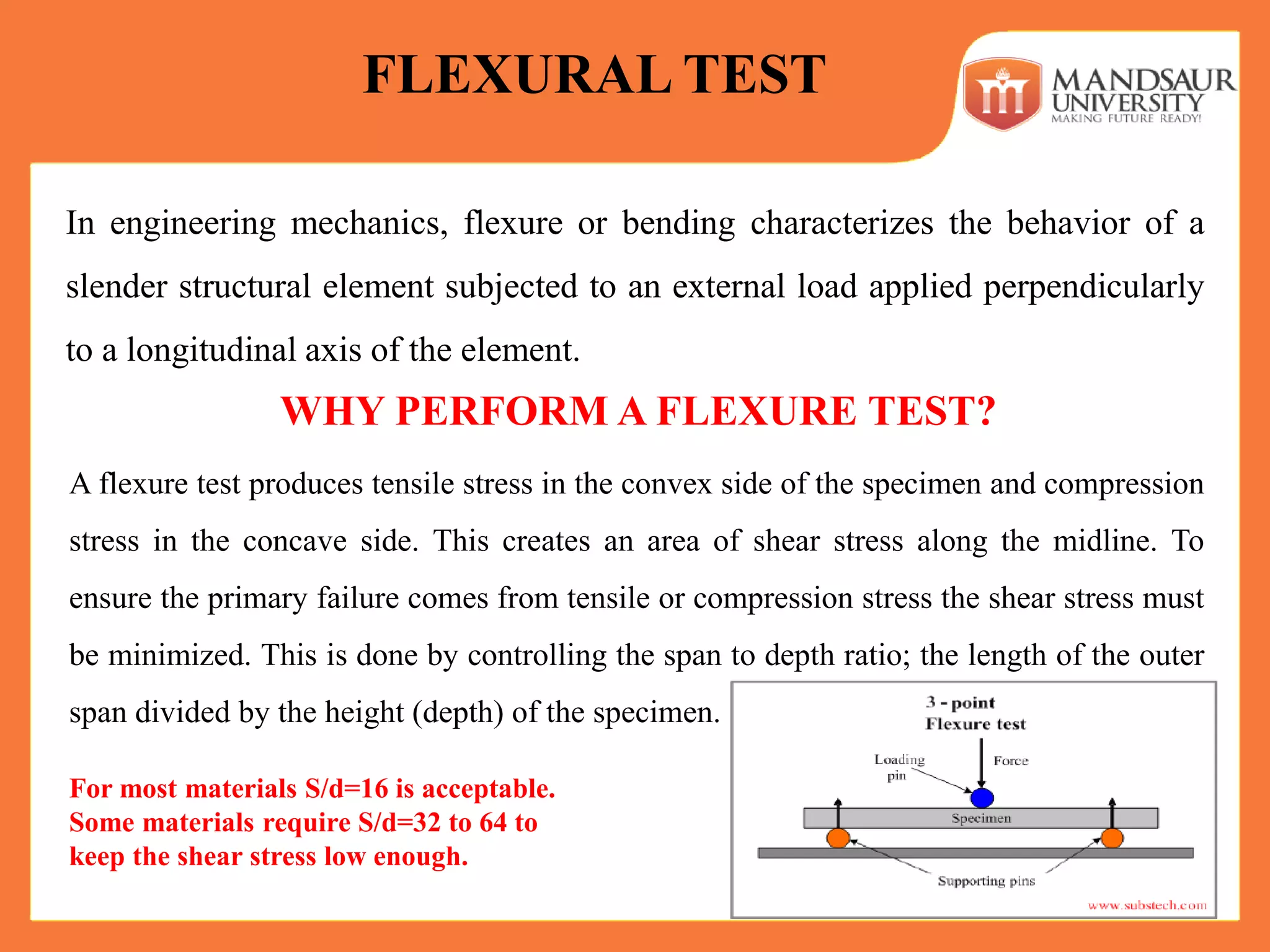 In engineering mechanics, flexure or bending characterizes the behavior of a
slender structural element subjected to an external load applied perpendicularly
to a longitudinal axis of the element.
FLEXURAL TEST
WHY PERFORM A FLEXURE TEST?
A flexure test produces tensile stress in the convex side of the specimen and compression
stress in the concave side. This creates an area of shear stress along the midline. To
ensure the primary failure comes from tensile or compression stress the shear stress must
be minimized. This is done by controlling the span to depth ratio; the length of the outer
span divided by the height (depth) of the specimen.
For most materials S/d=16 is acceptable.
Some materials require S/d=32 to 64 to
keep the shear stress low enough.
 