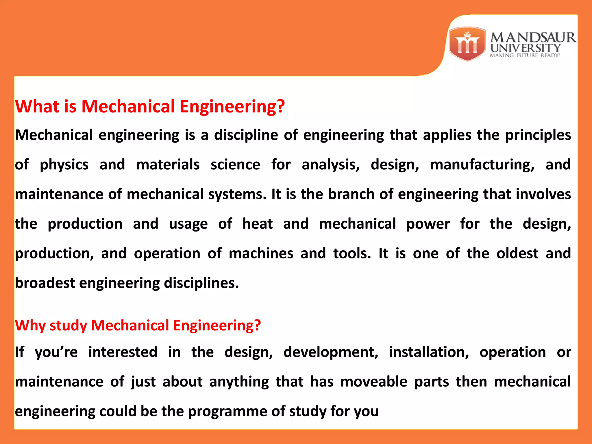 What is Mechanical Engineering?
Mechanical engineering is a discipline of engineering that applies the principles
of physics and materials science for analysis, design, manufacturing, and
maintenance of mechanical systems. It is the branch of engineering that involves
the production and usage of heat and mechanical power for the design,
production, and operation of machines and tools. It is one of the oldest and
broadest engineering disciplines.
Why study Mechanical Engineering?
If you’re interested in the design, development, installation, operation or
maintenance of just about anything that has moveable parts then mechanical
engineering could be the programme of study for you
 