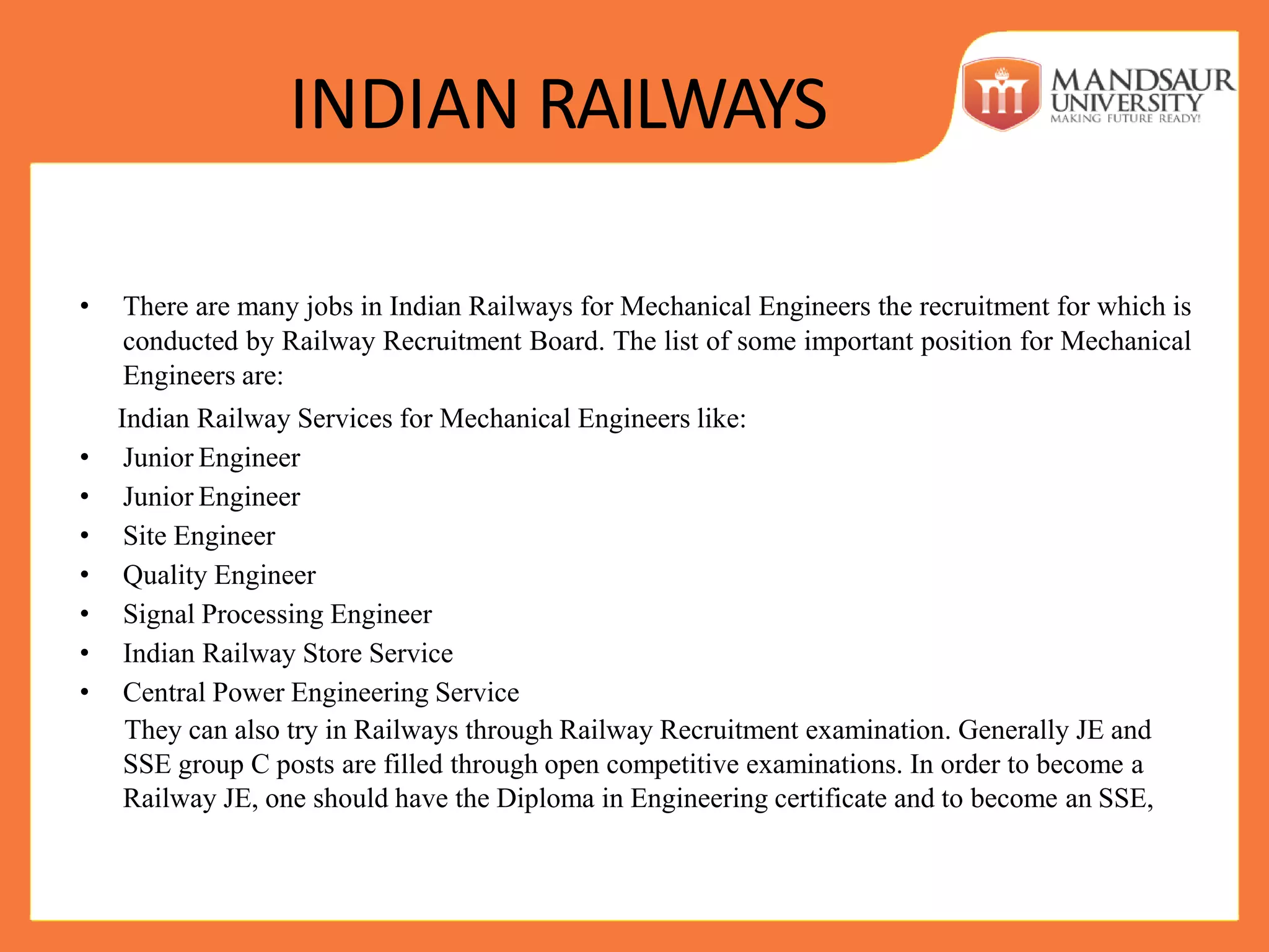 INDIAN RAILWAYS
• There are many jobs in Indian Railways for Mechanical Engineers the recruitment for which is
conducted by Railway Recruitment Board. The list of some important position for Mechanical
Engineers are:
Indian Railway Services for Mechanical Engineers like:
• Junior Engineer
• Junior Engineer
• Site Engineer
• Quality Engineer
• Signal Processing Engineer
• Indian Railway Store Service
• Central Power Engineering Service
They can also try in Railways through Railway Recruitment examination. Generally JE and
SSE group C posts are filled through open competitive examinations. In order to become a
Railway JE, one should have the Diploma in Engineering certificate and to become an SSE,
 