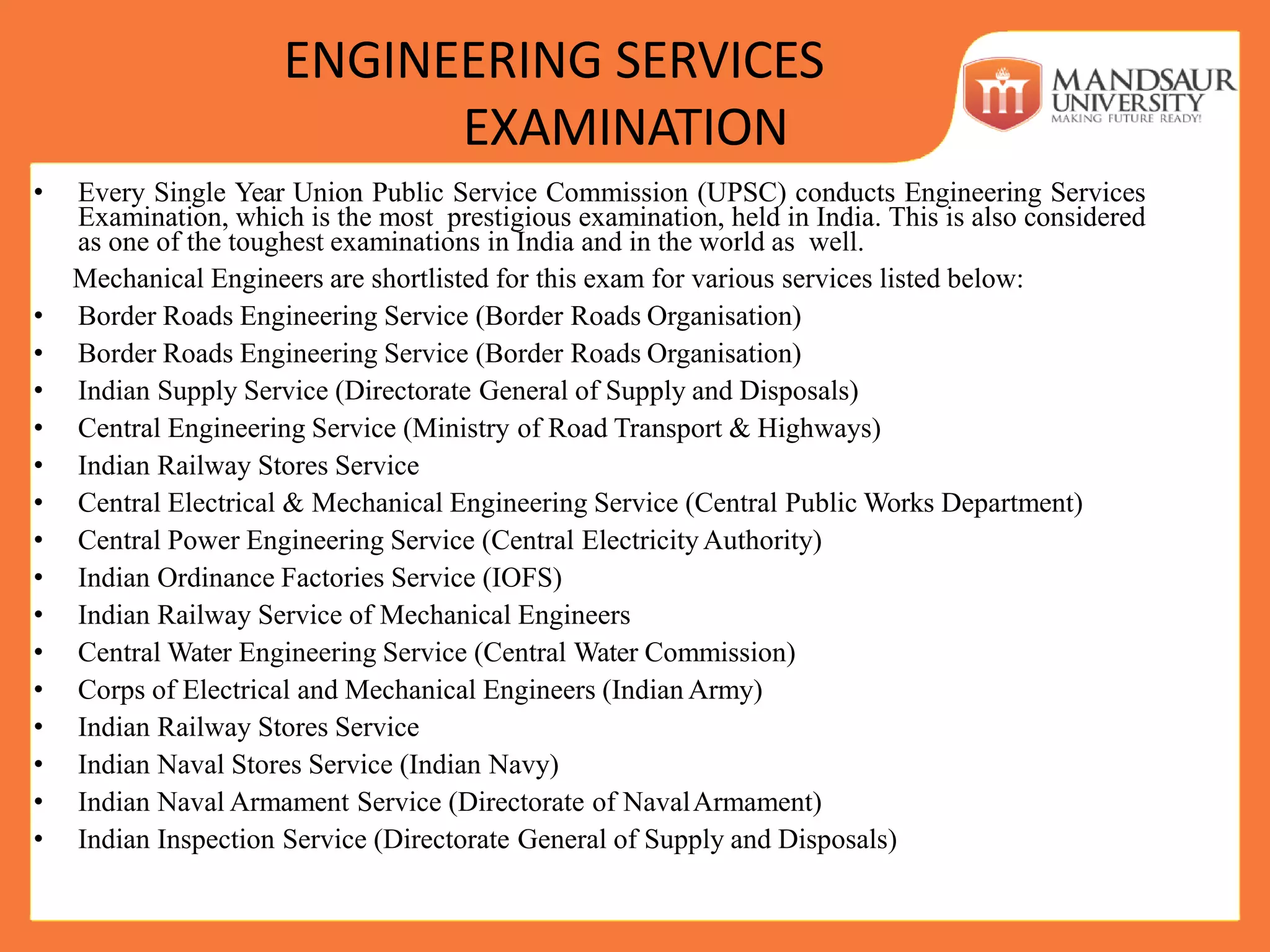 ENGINEERING SERVICES
EXAMINATION
• Every Single Year Union Public Service Commission (UPSC) conducts Engineering Services
Examination, which is the most prestigious examination, held in India. This is also considered
as one of the toughest examinations in India and in the world as well.
Mechanical Engineers are shortlisted for this exam for various services listed below:
• Border Roads Engineering Service (Border Roads Organisation)
• Border Roads Engineering Service (Border Roads Organisation)
• Indian Supply Service (Directorate General of Supply and Disposals)
• Central Engineering Service (Ministry of Road Transport & Highways)
• Indian Railway Stores Service
• Central Electrical & Mechanical Engineering Service (Central Public Works Department)
• Central Power Engineering Service (Central ElectricityAuthority)
• Indian Ordinance Factories Service (IOFS)
• Indian Railway Service of Mechanical Engineers
• Central Water Engineering Service (Central Water Commission)
• Corps of Electrical and Mechanical Engineers (Indian Army)
• Indian Railway Stores Service
• Indian Naval Stores Service (Indian Navy)
• Indian Naval Armament Service (Directorate of NavalArmament)
• Indian Inspection Service (Directorate General of Supply and Disposals)
 