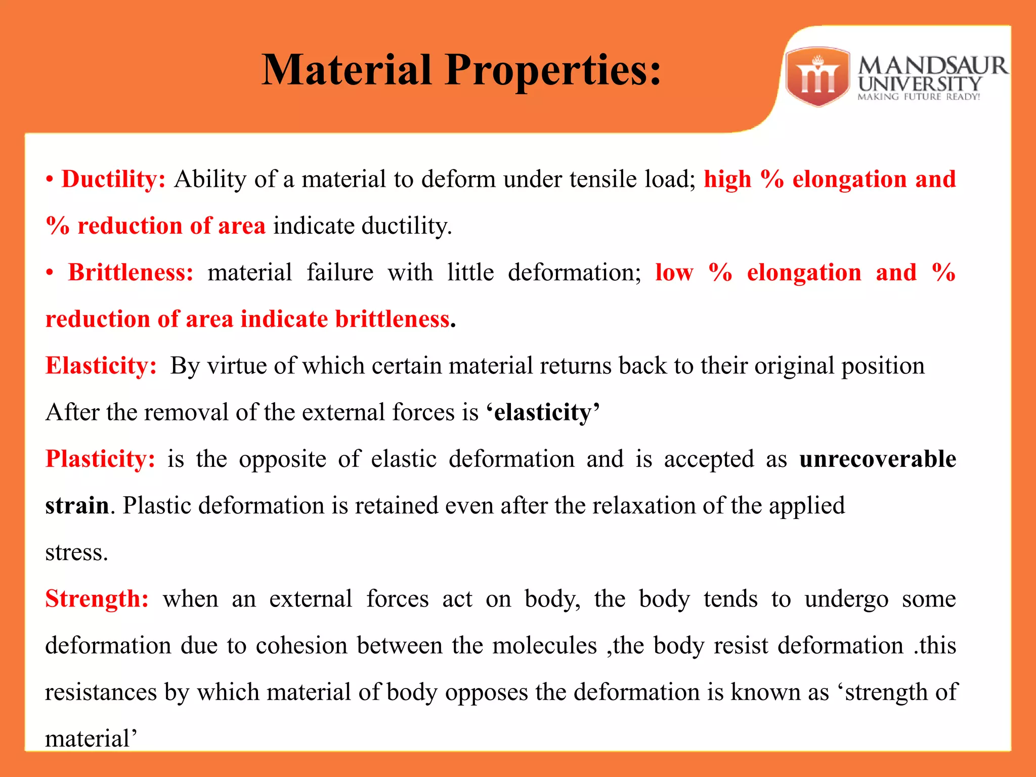 • Ductility: Ability of a material to deform under tensile load; high % elongation and
% reduction of area indicate ductility.
• Brittleness: material failure with little deformation; low % elongation and %
reduction of area indicate brittleness.
Elasticity: By virtue of which certain material returns back to their original position
After the removal of the external forces is ‘elasticity’
Plasticity: is the opposite of elastic deformation and is accepted as unrecoverable
strain. Plastic deformation is retained even after the relaxation of the applied
stress.
Strength: when an external forces act on body, the body tends to undergo some
deformation due to cohesion between the molecules ,the body resist deformation .this
resistances by which material of body opposes the deformation is known as ‘strength of
material’
Material Properties:
 