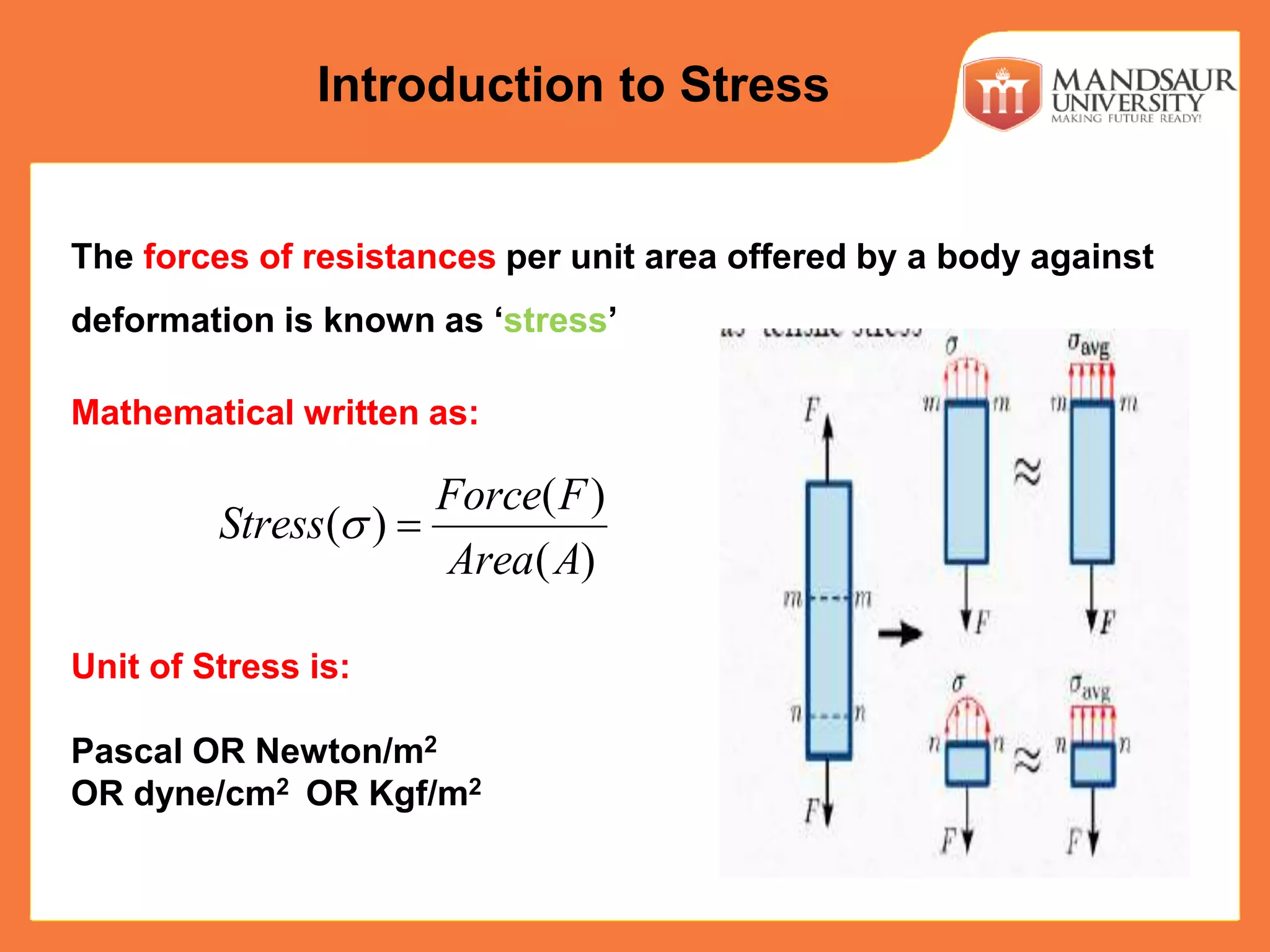 The forces of resistances per unit area offered by a body against
deformation is known as ‘stress’
Mathematical written as:
Unit of Stress is:
Pascal OR Newton/m2
OR dyne/cm2 OR Kgf/m2
( )
( )
( )
Force F
Stress
Area A
 
Introduction to Stress
 