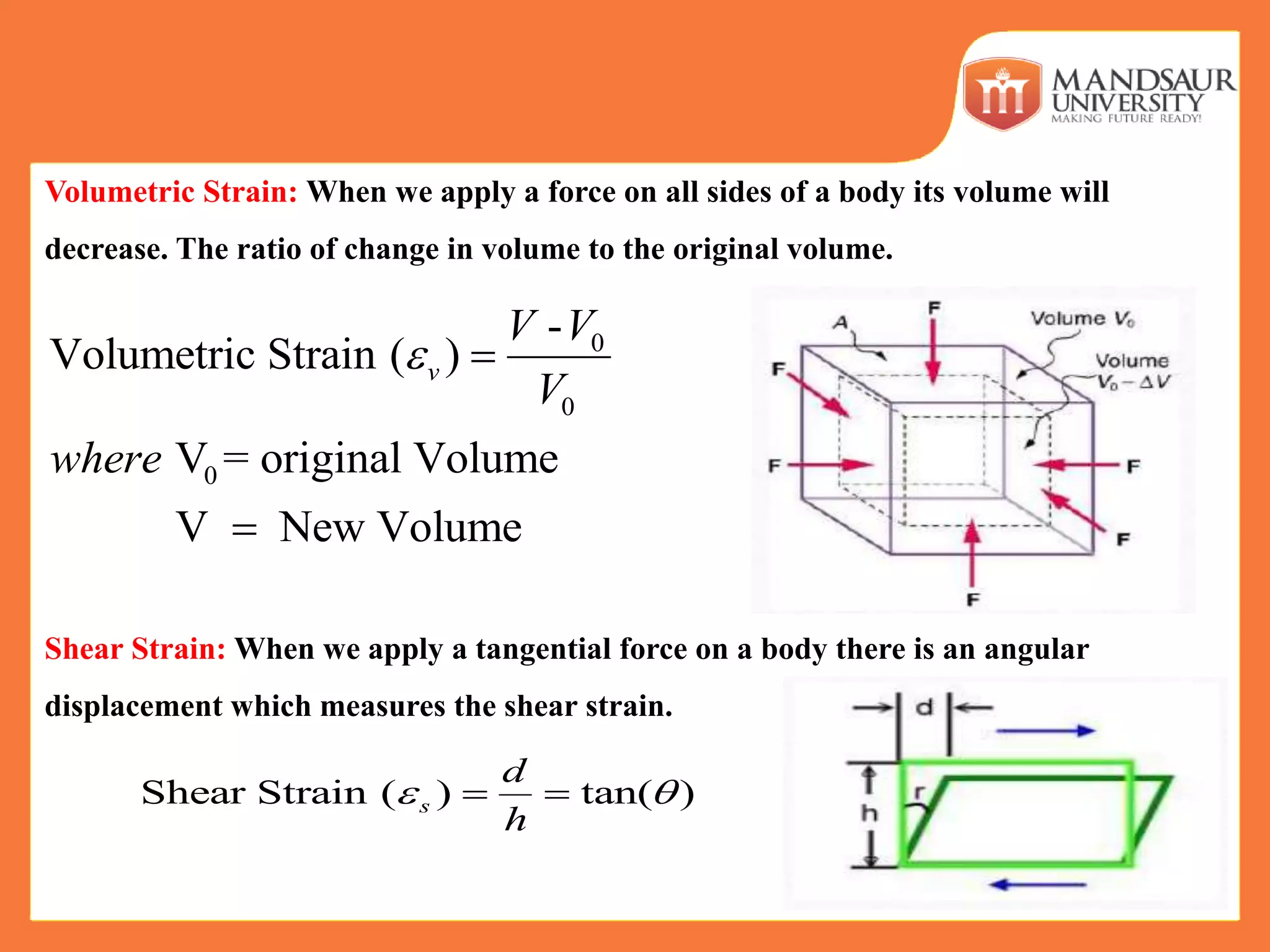 Volumetric Strain: When we apply a force on all sides of a body its volume will
decrease. The ratio of change in volume to the original volume.
Shear Strain: When we apply a tangential force on a body there is an angular
displacement which measures the shear strain.
0
0
0
-
Volumetric Strain ( )
V = original Volume
V New Volume
v
V V
V
where
 

Shear Strain ( ) tan( )s
d
h
  
 