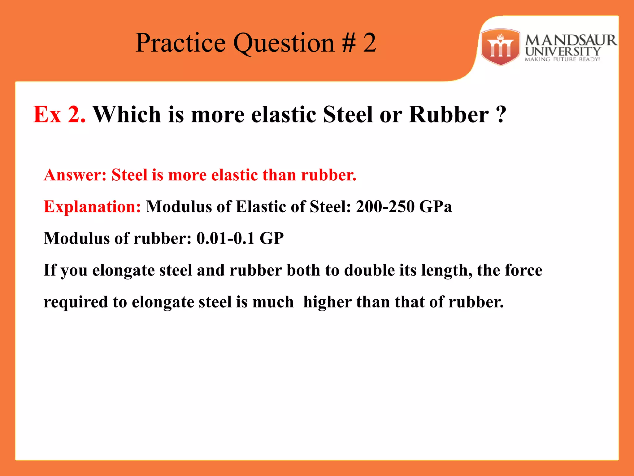 Practice Question # 2
Ex 2. Which is more elastic Steel or Rubber ?
Answer: Steel is more elastic than rubber.
Explanation: Modulus of Elastic of Steel: 200-250 GPa
Modulus of rubber: 0.01-0.1 GP
If you elongate steel and rubber both to double its length, the force
required to elongate steel is much higher than that of rubber.
 
