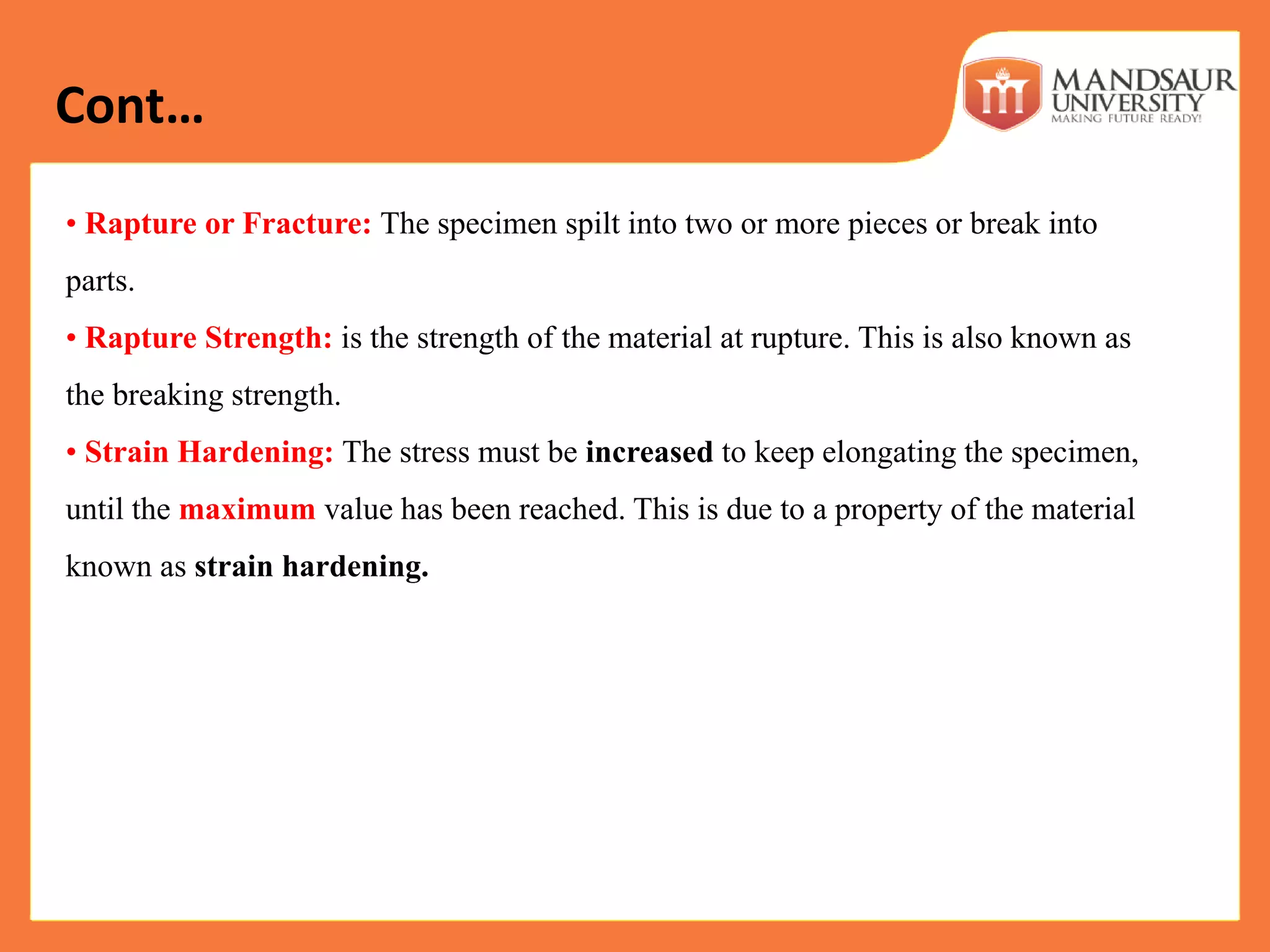 • Rapture or Fracture: The specimen spilt into two or more pieces or break into
parts.
• Rapture Strength: is the strength of the material at rupture. This is also known as
the breaking strength.
• Strain Hardening: The stress must be increased to keep elongating the specimen,
until the maximum value has been reached. This is due to a property of the material
known as strain hardening.
Cont…
 