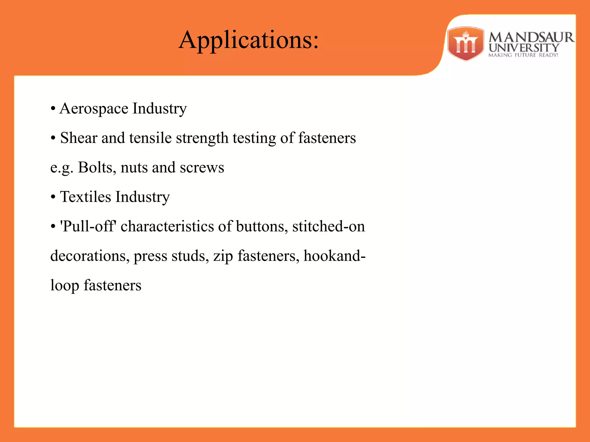 • Aerospace Industry
• Shear and tensile strength testing of fasteners
e.g. Bolts, nuts and screws
• Textiles Industry
• 'Pull-off' characteristics of buttons, stitched-on
decorations, press studs, zip fasteners, hookand-
loop fasteners
Applications:
 