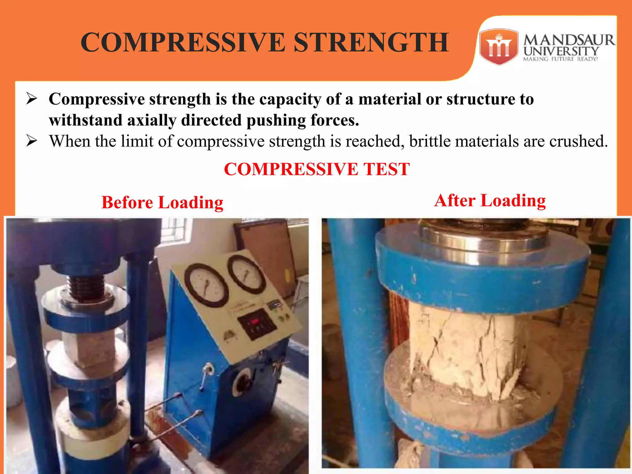  Compressive strength is the capacity of a material or structure to
withstand axially directed pushing forces.
 When the limit of compressive strength is reached, brittle materials are crushed.
COMPRESSIVE STRENGTH
COMPRESSIVE TEST
Before Loading After Loading
 