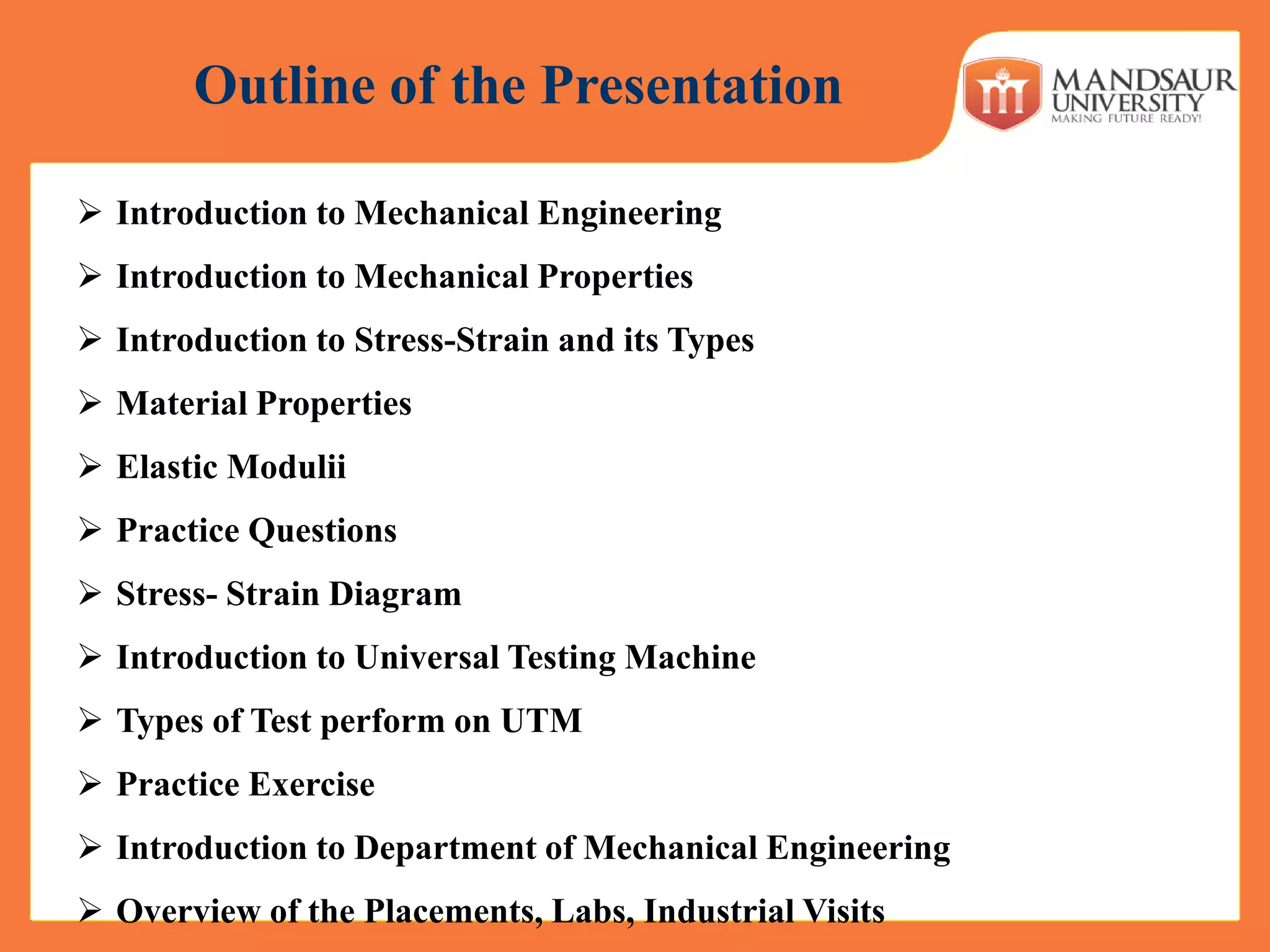 Outline of the Presentation
 Introduction to Mechanical Engineering
 Introduction to Mechanical Properties
 Introduction to Stress-Strain and its Types
 Material Properties
 Elastic Modulii
 Practice Questions
 Stress- Strain Diagram
 Introduction to Universal Testing Machine
 Types of Test perform on UTM
 Practice Exercise
 Introduction to Department of Mechanical Engineering
 Overview of the Placements, Labs, Industrial Visits
 