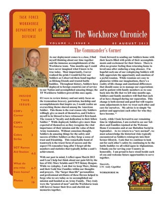 INSIDE
THIS
ISSUE:
CDR’s
Corner
1
CSM’s
Forum
2
Cobra
Strike
SGT Ramos
Aid Station
3
4-5
What do
you miss
from home?
Photos
6-7
8 -
16
TASK FORCE
WORKHORSE
DEPARTMENT OF
DEFENSE The Workhorse Chronicle
0 5 A U G U S T 2 0 1 3V O L U M E 1 , I S S U E 4
The Commander’s Corner
As our deployment comes to a close, I find
myself thinking about our time together
and the immense accomplishments of the
Workhorse team. Nine months ago I could
have never imagined what I know to be
true today. Most importantly, I never
realized the pride I would feel for our
Soldiers as I observed them bond together
as lifelong friends and trusted battle
buddies. Throughout history, Soldiers have
deployed to foreign countries out of service
to our Nation and accomplished amazing things; the
TF Workhorse Soldiers proved this once again.
If I were to review history and not solely focus on
the tremendous bravery, patriotism, hardship and
accomplishments that inspire us, I would realize an
overarching theme shared among the American
Soldier. This theme is the real reason why Soldiers
willingly give so much of themselves, and I believe
myself to be blessed to have witnessed it first-hand.
The reason is “loyalty and dedication to their fellow
Soldier.” While deployed, Soldiers give more than
expected of themselves as they recognize the vital
importance of their mission and the value of their
Army teammates. Without conscious thought,
Soldiers do amazing things for the safety and
success of fellow Soldiers as they forge a sense of
trust and friendship. This remarkable bond of
teamwork is the truest form of success and the
aspect I’ll remember long after I forget all the
numbers and statistics that typically define a unit’s
achievement.
With our past in mind, I reflect upon March 2013
and I can’t help but think about our pain felt by the
loss of SSG Marc Scialdo and CW5 Skinny Reagan.
While we redeploy, I ask that we keep Marc, Skinny
and their Gold Star Families within our thoughts
and prayers. The “larger than life” personalities
and professional attributes of these Heroes helped to
forge who we are today as we accomplished our
mission and bonded as an Army Family. They truly
were the “greatest of men” and the Workhorse team
will forever honor their lives and cherish our
memories together.
I look forward to sending our Soldiers home with
their hearts filled with pride of their accomplish-
ments and excitement for their future. There is
often no greater feeling than returning home to
loved ones after enduring a long absence. I’m
hopeful each one of our redeploying Soldiers will
fully appreciate the opportunity and emotions of
a joyful reunion. While reunions are easy to
glamorize within our imaginations, there’s a
reality of life change and emotional differences
that should cause us to manage our expectations
and be patient with family members as we ease
back into the life that we left nine months ago.
Soldiers and family members will find that each
of us have changed during our separation. This
change is both normal and good but will require
some adjustments to how we treat each other and
care for ourselves. My advice is to simple “be
patient and appreciate each other for who they
have become. “
Lastly, while I look forward to our remaining
time in Afghanistan, I am excited to see our Sol-
diers and Families rejoined at the Welcome
Home Ceremonies and at our Battalion Social in
September. As we return to a “new normal”, we
must acknowledge the historical risks typically
encountered as Soldiers reintegrate into their
former lifestyle. I ask that we continue to look
out for each other’s safety by continuing to be the
battle buddies we all relied upon in Afghanistan.
I thank you for serving your Country so
honorably. I am proud to have stood beside each
of you and welcome future opportunities to serve
together.
Sincerely,
LTC Andy Gignilliat
WORKHORSE 06
 