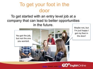 To get your foot in the
door
To get started with an entry level job at a
company that can lead to better opportunities
in the future.
Image shared under CC0
You got the job,
but not the one
you wanted.
Maybe not, but
I’m just happy I
got my foot in
the door!
 