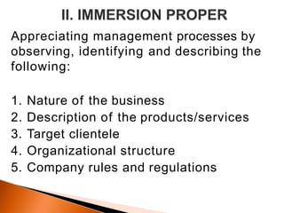 Appreciating management processes by
observing, identifying and describing the
following:
1. Nature of the business
2. Description of the products/services
3. Target clientele
4. Organizational structure
5. Company rules and regulations
 