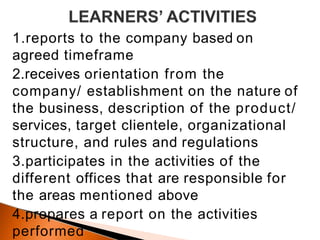 1.reports to the company based on
agreed timeframe
2.receives orientation from the
company/ establishment on the nature of
the business, description of the product/
services, target clientele, organizational
structure, and rules and regulations
3.participates in the activities of the
different offices that are responsible for
the areas mentioned above
4.prepares a report on the activities
performed
 