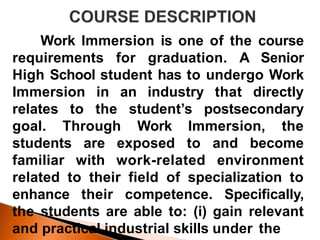Work Immersion is one of the course
requirements for graduation. A Senior
High School student has to undergo Work
Immersion in an industry that directly
relates to the student’s postsecondary
goal. Through Work Immersion, the
students are exposed to and become
familiar with work-related environment
related to their field of specialization to
enhance their competence. Specifically,
the students are able to: (i) gain relevant
and practical industrial skills under the
 