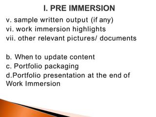 v. sample written output (if any)
vi. work immersion highlights
vii. other relevant pictures/ documents
b. When to update content
c. Portfolio packaging
d.Portfolio presentation at the end of
Work Immersion
 