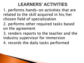 1. performs hands-on activities that are
related to the skill acquired in his/her
chosen field of specialization
2. performs other required tasks based
on the agreement
3. renders reports to the teacher and the
industry supervisor for immersion
4. records the daily tasks performed
 